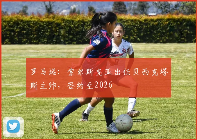罗马诺：索尔斯克亚出任贝西克塔斯主帅，签约至2026