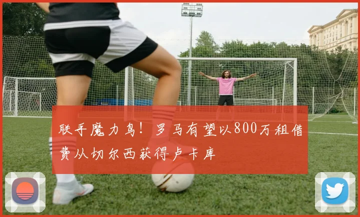联手魔力鸟！罗马有望以800万租借费从切尔西获得卢卡库