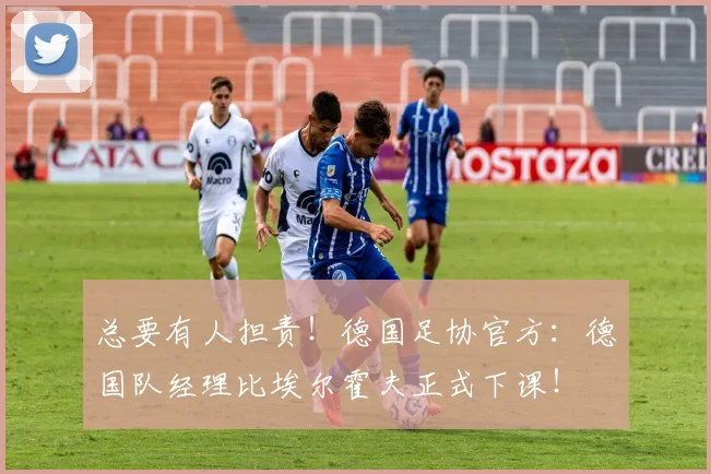 总要有人担责！德国足协官方：德国队经理比埃尔霍夫正式下课！
