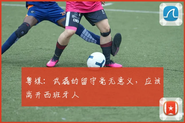 粤媒：武磊的留守毫无意义，应该离开西班牙人