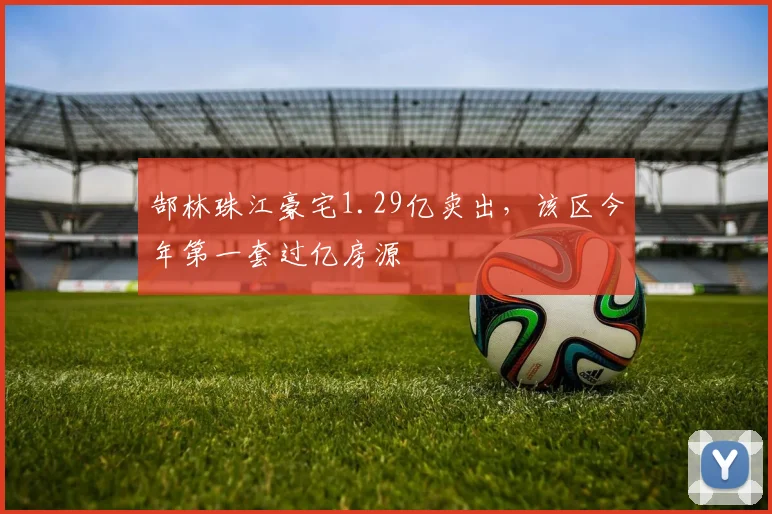 郜林珠江豪宅1.29亿卖出，该区今年第一套过亿房源