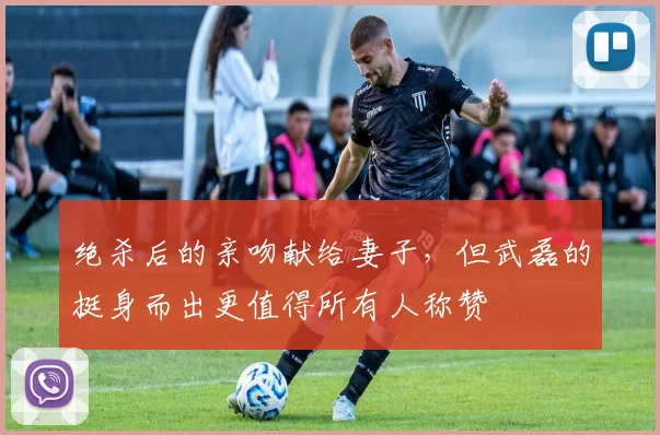 绝杀后的亲吻献给妻子，但武磊的挺身而出更值得所有人称赞