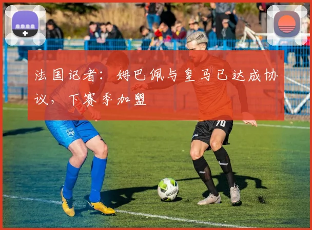 法国记者：姆巴佩与皇马已达成协议，下赛季加盟