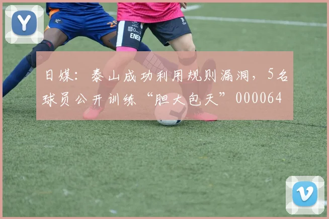 日媒：泰山成功利用规则漏洞，5名球员公开训练“胆大包天”0000644