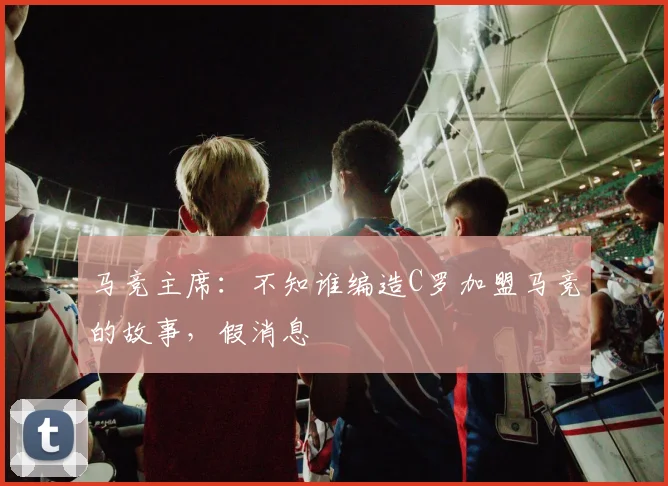 马竞主席：不知谁编造C罗加盟马竞的故事，假消息
