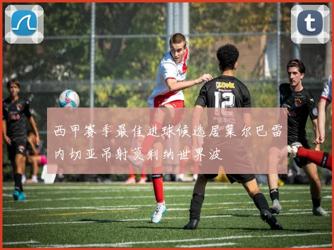 西甲赛季最佳进球候选居莱尔巴雷内切亚吊射莫利纳世界波