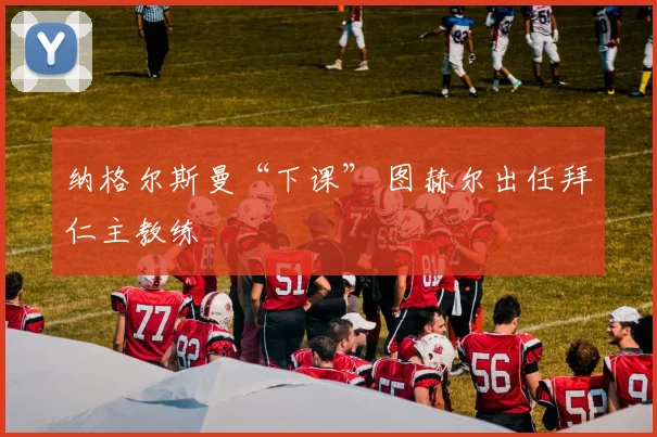 纳格尔斯曼“下课” 图赫尔出任拜仁主教练