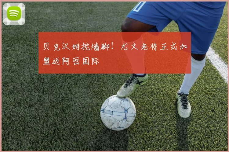 贝克汉姆挖墙脚！尤文老将正式加盟迈阿密国际