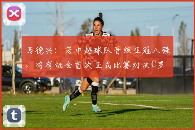 马德兴：若中超球队晋级亚冠八强，将有机会首次正式比赛对决C罗