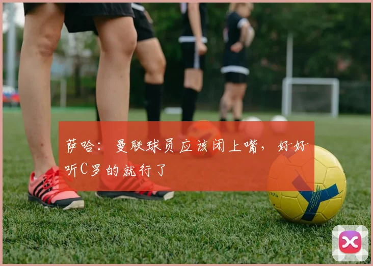 萨哈：曼联球员应该闭上嘴，好好听C罗的就行了