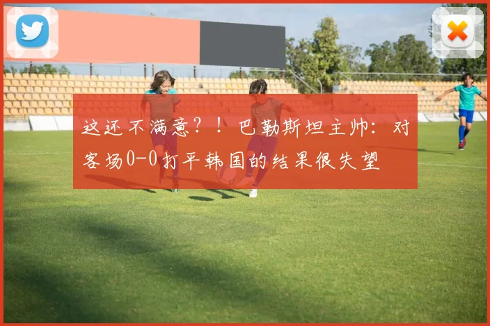 这还不满意？！巴勒斯坦主帅：对客场0-0打平韩国的结果很失望