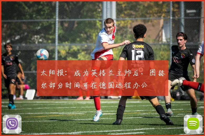 太阳报：成为英格兰主帅后，图赫尔部分时间可在德国远程办公