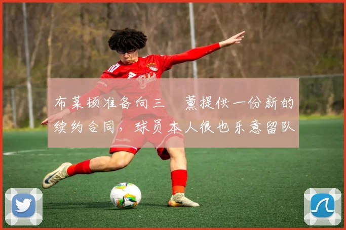 布莱顿准备向三笘薰提供一份新的续约合同，球员本人很也乐意留队