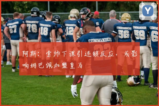 阿斯：索帅下课引连锁反应，或影响姆巴佩加盟皇马