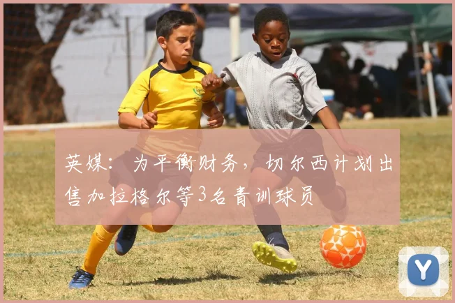 英媒：为平衡财务，切尔西计划出售加拉格尔等3名青训球员
