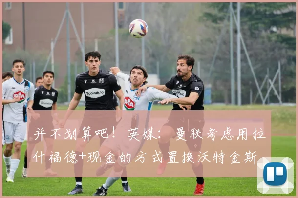 并不划算吧！英媒：曼联考虑用拉什福德+现金的方式置换沃特金斯