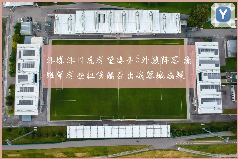 津媒津门虎有望凑齐5外援阵容 谢维军有些拉伤能否出战蓉城成疑