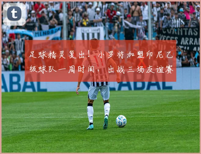 足球精灵复出！小罗将加盟印尼乙级球队一周时间，出战三场友谊赛