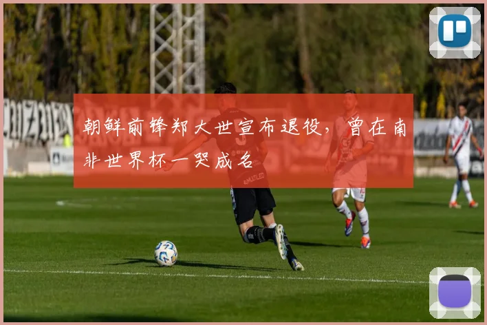 朝鲜前锋郑大世宣布退役，曾在南非世界杯一哭成名