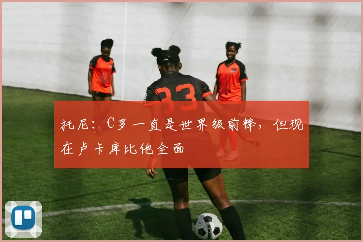 托尼：C罗一直是世界级前锋，但现在卢卡库比他全面