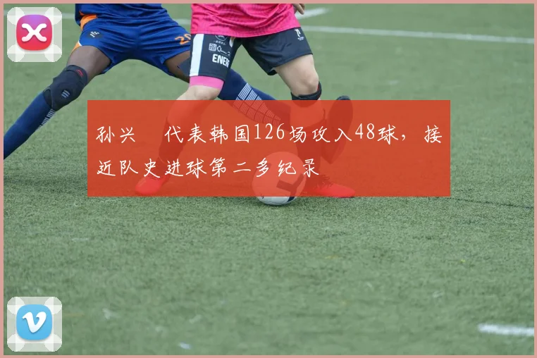 孙兴慜代表韩国126场攻入48球，接近队史进球第二多纪录